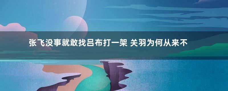 张飞没事就敢找吕布打一架 关羽为何从来不找吕布单挑